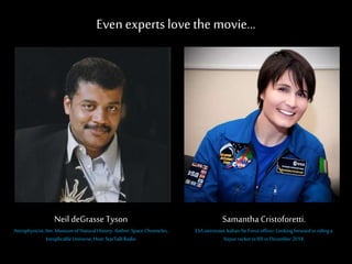 Even experts love the movie…
Samantha Cristoforetti.
ESAastronaut.ItalianAirForceofficer.Lookingforwardtoridinga
SoyuzrockettoISSinDecember2014.
Neil deGrasse Tyson
Astrophysicist,Am. MuseumofNaturalHistory.Author:Space Chronicles,
InexplicableUniverse,Host:StarTalkRadio
 