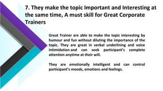 7. They make the topic Important and Interesting at
the same time, A must skill for Great Corporate
Trainers
Great Trainer are able to make the topic interesting by
humour and fun without diluting the importance of the
topic. They are great in verbal underlining and voice
intimidation and can seek participant’s complete
attention anytime at their will.
They are emotionally intelligent and can control
participant’s moods, emotions and feelings.
 
