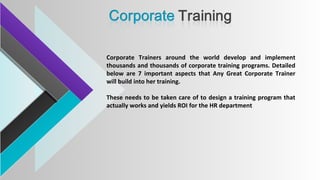 Corporate Trainers around the world develop and implement
thousands and thousands of corporate training programs. Detailed
below are 7 important aspects that Any Great Corporate Trainer
will build into her training.
These needs to be taken care of to design a training program that
actually works and yields ROI for the HR department
 