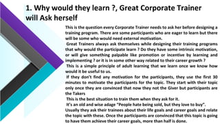1. Why would they learn ?, Great Corporate Trainer
will Ask herself
This is the question every Corporate Trainer needs to ask her before designing a
training program. There are some participants who are eager to learn but there
will be some who would need external motivation.
Great Trainers always ask themselves while designing their training programs
that why would the participate learn ? Do they have some intrinsic motivation,
or will give something palpable like promotion or incentive by learning and
implementing ? or it is in some other way related to their career growth ?
This is a simple principle of adult learning that we learn once we know how
would it be useful to us.
If they don’t find any motivation for the participants, they use the first 30
minutes to motivate the participants for the topic. They start with their topic
only once they are convinced that now they not the Giver but participants are
the Takers
This is the best situation to train them when they ask for it.
It’s an old and wise adage “People hate being sold, but they love to buy”.
Usually they ask their trainees about their life goals and career goals and relate
the topic with these. Once the participants are convinced that this topic is going
to have them achieve their career goals, more than half is done.
 
