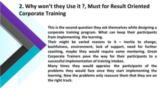 2. Why won’t they Use it ?, Must for Result Oriented
Corporate Training
This is the second question they ask themselves while designing a
corporate training program. What can keep their participants
from implementing the learning.
Their might be varied reasons to it – inertia to change,
bashfulness, environment, lack of support, need for further
coaching, maybe they would require some mentoring. Great
Corporate Trainers pave the way for their participants to a
successful implementation of training intakes.
Many times they would appraise the participants of the
problems they would face once they start implementing the
learning. Now the problems only reassure them that they are on
the right track.
 