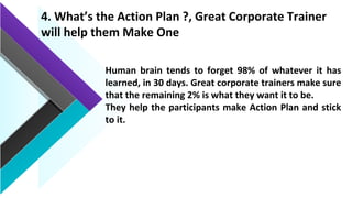 4. What’s the Action Plan ?, Great Corporate Trainer
will help them Make One
Human brain tends to forget 98% of whatever it has
learned, in 30 days. Great corporate trainers make sure
that the remaining 2% is what they want it to be.
They help the participants make Action Plan and stick
to it.
 
