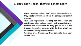 5. They don’t Teach, they Help them Learn
Great corporate trainers don’t teach their participants,
they create environment where the participants learn at
there on.
They use experiential learning for this. They use
activities or other training tools in such a way that when
trainees are asked what did they get out of it ? The
trainees themselves come up with the Gyan which was
intended to be imparted into them.
You are a great Trainer only if you can make them learn
at their own.
 