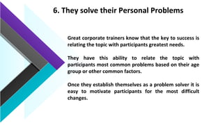 6. They solve their Personal Problems
Great corporate trainers know that the key to success is
relating the topic with participants greatest needs.
They have this ability to relate the topic with
participants most common problems based on their age
group or other common factors.
Once they establish themselves as a problem solver it is
easy to motivate participants for the most difficult
changes.
 