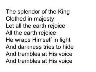 The splendor of the King Clothed in majesty Let all the earth rejoice All the earth rejoice He wraps Himself in light And darkness tries to hide And trembles at His voice And trembles at His voice 