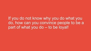 If you do not know why you do what you
do, how can you convince people to be a
part of what you do – to be loyal!
 
