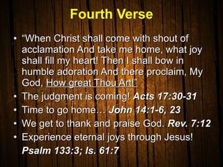 Fourth Verse “ When Christ shall come with shout of acclamation And take me home, what joy shall fill my heart! Then I shall bow in humble adoration And there proclaim, My God,  How great Thou Art!” The judgment is coming!  Acts 17:30-31 Time to go home…  John 14:1-6, 23 We get to thank and praise God.  Rev. 7:12 Experience eternal joys through Jesus!  Psalm 133:3; Is. 61:7 