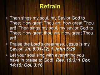 Refrain Then sings my soul, my Savior God to Thee; How great Thou art, how great Thou art!  Then sings my soul, my savior God to Thee; How great thou art, How great Thou art! Praise  the Lord’s  greatness. Jesus is  my  Savior!  Jn. 8:31-32; 1 John 5:20  Let your soul sing with everything you have in praise to God!  Rev. 15:3; 1 Cor. 14:15; Col. 3:16  