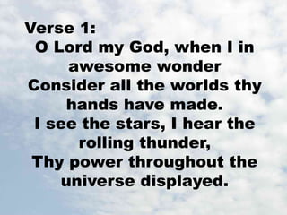 Verse 1: 
O Lord my God, when I in 
awesome wonder 
Consider all the worlds thy 
hands have made. 
I see the stars, I hear the 
rolling thunder, 
Thy power throughout the 
universe displayed. 
 