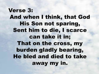 Verse 3: 
And when I think, that God 
His Son not sparing, 
Sent him to die, I scarce 
can take it in; 
That on the cross, my 
burden gladly bearing, 
He bled and died to take 
away my in. 
 
