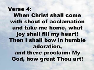 Verse 4: 
When Christ shall come 
with shout of acclamation 
and take me home, what 
joy shall fill my heart! 
Then I shall bow in humble 
adoration, 
and there proclaim: My 
God, how great Thou art! 
