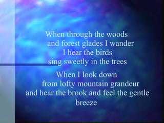 When through the woods    and forest glades I wander I hear the birds sing sweetly in the trees When I look down    from lofty mountain grandeur and hear the brook and feel the gentle breeze   