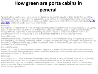 How green are porta cabins in
general
Portable cabins, also known as porta cabins, are becoming increasingly popular in Delhi due to their versatility,
affordability, and ease of use. However, as people become more environmentally conscious, the question arises of
how sustainable and eco-friendly these cabins are. In this blog, we will explore the environmental impact of porta
cabin delhi and how it can be made more eco-friendly.
Materials:
The materials used to construct porta cabins play a significant role in determining their sustainability. Ideally, porta
cabins in Delhi should be made from eco-friendly and sustainable materials, such as wood from responsibly
managed forests, recycled steel, and low-emitting insulation. The use of sustainable materials reduces the
environmental impact of the building, as well as the carbon footprint of its manufacturing process.
Energy Efficiency:
Another essential aspect to consider for porta cabins in Delhi is their energy efficiency. Incorporating insulation,
efficient lighting, and heating and cooling systems can significantly reduce energy consumption and greenhouse gas
emissions. Using renewable energy sources, such as solar panels or wind turbines, can also help to reduce the
carbon footprint of the building.
End-of-Life Disposal:
When a porta cabin in Delhi reaches the end of its lifespan, it is essential to dispose of it in an environmentally
responsible manner. Many porta cabins can be recycled or repurposed, which reduces waste and minimizes the
environmental impact of their disposal.
Conclusion:
In conclusion, porta cabins in Delhi can be made more eco-friendly by using sustainable materials, incorporating
energy-efficient systems, and ensuring responsible end-of-life disposal. As the world becomes more
environmentally conscious, considering the environmental impact of all products and services, including porta
cabins, is essential. These simple changes can help reduce our carbon footprint and create a more sustainable
future for future generations.
 