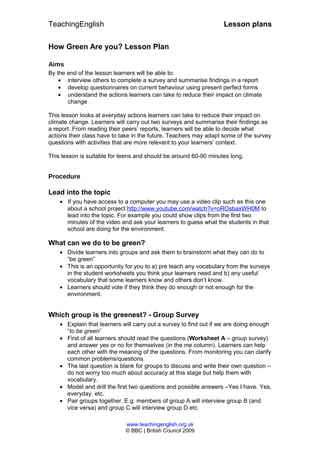 TeachingEnglish Lesson plans
How Green Are you? Lesson Plan
Aims
By the end of the lesson learners will be able to:
• interview others to complete a survey and summarise findings in a report
• develop questionnaires on current behaviour using present perfect forms
• understand the actions learners can take to reduce their impact on climate
change
This lesson looks at everyday actions learners can take to reduce their impact on
climate change. Learners will carry out two surveys and summarise their findings as
a report. From reading their peers’ reports, learners will be able to decide what
actions their class have to take in the future. Teachers may adapt some of the survey
questions with activities that are more relevant to your learners’ context.
This lesson is suitable for teens and should be around 60-90 minutes long.
Procedure
Lead into the topic
• If you have access to a computer you may use a video clip such as this one
about a school project http://www.youtube.com/watch?v=oROsbaxWH0M to
lead into the topic. For example you could show clips from the first two
minutes of the video and ask your learners to guess what the students in that
school are doing for the environment.
What can we do to be green?
• Divide learners into groups and ask them to brainstorm what they can do to
“be green”
• This is an opportunity for you to a) pre teach any vocabulary from the surveys
in the student worksheets you think your learners need and b) any useful
vocabulary that some learners know and others don’t know.
• Learners should vote if they think they do enough or not enough for the
environment.
Which group is the greenest? - Group Survey
• Explain that learners will carry out a survey to find out if we are doing enough
“to be green”
• First of all learners should read the questions (Worksheet A – group survey)
and answer yes or no for themselves (in the me column). Learners can help
each other with the meaning of the questions. From monitoring you can clarify
common problems/questions.
• The last question is blank for groups to discuss and write their own question –
do not worry too much about accuracy at this stage but help them with
vocabulary.
• Model and drill the first two questions and possible answers –Yes I have. Yes,
everyday. etc.
• Pair groups together. E.g. members of group A will interview group B (and
vice versa) and group C will interview group D etc.
www.teachingenglish.org.uk
© BBC | British Council 2009
 