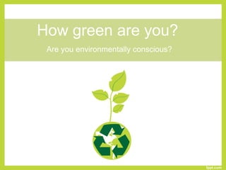 How green are you?
Are you environmentally conscious?
 
