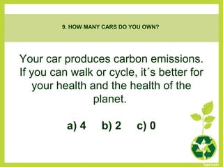Your car produces carbon emissions.
If you can walk or cycle, it´s better for
your health and the health of the
planet.
a) 4 b) 2 c) 0
9. HOW MANY CARS DO YOU OWN?
 
