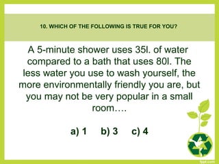 A 5-minute shower uses 35l. of water
compared to a bath that uses 80l. The
less water you use to wash yourself, the
more environmentally friendly you are, but
you may not be very popular in a small
room….
a) 1 b) 3 c) 4
10. WHICH OF THE FOLLOWING IS TRUE FOR YOU?
 