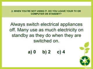 Always switch electrical appliances
off. Many use as much electricity on
standby as they do when they are
switched on.
a) 0 b) 2 c) 4
2. WHEN YOU’RE NOT USING IT, DO YOU LEAVE YOUR TV OR
COMPUTER ON STANDBY?
 