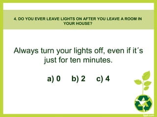 Always turn your lights off, even if it´s
just for ten minutes.
a) 0 b) 2 c) 4
4. DO YOU EVER LEAVE LIGHTS ON AFTER YOU LEAVE A ROOM IN
YOUR HOUSE?
 