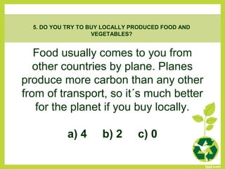 Food usually comes to you from
other countries by plane. Planes
produce more carbon than any other
from of transport, so it´s much better
for the planet if you buy locally.
a) 4 b) 2 c) 0
5. DO YOU TRY TO BUY LOCALLY PRODUCED FOOD AND
VEGETABLES?
 