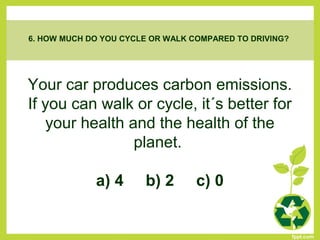 Your car produces carbon emissions.
If you can walk or cycle, it´s better for
your health and the health of the
planet.
a) 4 b) 2 c) 0
6. HOW MUCH DO YOU CYCLE OR WALK COMPARED TO DRIVING?
 