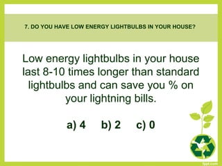 Low energy lightbulbs in your house
last 8-10 times longer than standard
lightbulbs and can save you % on
your lightning bills.
a) 4 b) 2 c) 0
7. DO YOU HAVE LOW ENERGY LIGHTBULBS IN YOUR HOUSE?
 