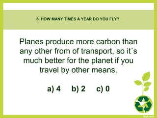 Planes produce more carbon than
any other from of transport, so it´s
much better for the planet if you
travel by other means.
a) 4 b) 2 c) 0
8. HOW MANY TIMES A YEAR DO YOU FLY?
 