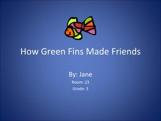How Green Fins Made Friends By: Jane Room: 23 Grade: 3 