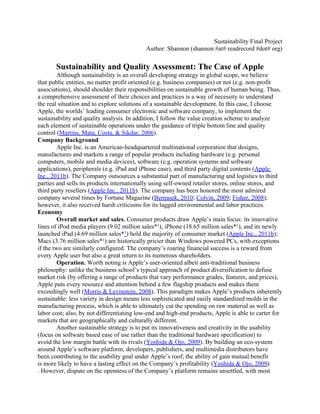 Sustainability Final Project
                                           Author: Shannon (shannon #at# readrecord #dot# org)
                                     
       Sustainability and Quality Assessment: The Case of Apple
         Although sustainability is an overall developing strategy in global scope, we believe
that public entities, no matter profit oriented (e.g. business companies) or not (e.g. non-profit
associations), should shoulder their responsibilities on sustainable growth of human being. Thus,
a comprehensive assessment of their choices and practices is a way of necessity to understand
the real situation and to explore solutions of a sustainable development. In this case, I choose
Apple, the worlds’ leading consumer electronic and software company, to implement the
sustainability and quality analysis. In addition, I follow the value creation scheme to analyze
each element of sustainable operations under the guidance of triple bottom line and quality
control (Martins, Mata, Costa, & Sikdar, 2006).
Company Background
         Apple Inc. is an American-headquartered multinational corporation that designs,
manufactures and markets a range of popular products including hardware (e.g. personal
computers, mobile and media devices), software (e.g. operation systems and software
applications), peripherals (e.g. iPad and iPhone case), and third party digital contents (Apple
Inc., 2011b). The Company outsources a substantial part of manufacturing and logistics to third
parties and sells its products internationally using self-owned retailer stores, online stores, and
third party resellers (Apple Inc., 2011b). The company has been honored the most admired
company several times by Fortune Magazine (Bernasek, 2010; Colvin, 2009; Fisher, 2008);
however, it also received harsh criticisms for its lagged environmental and labor practices.
Economy
         Overall market and sales. Consumer products draw Apple’s main focus: its innovative
lines of iPod media players (9.02 million sales*1), iPhone (18.65 million sales*1), and its newly
launched iPad (4.69 million sales*1) hold the majority of consumer market (Apple Inc., 2011b);
Macs (3.76 million sales*1) are historically pricier than Windows powered PCs, with exceptions
if the two are similarly configured. The company’s roaring financial success is a reward from
every Apple user but also a great return to its numerous shareholders.
         Operation. Worth noting is Apple’s user-oriented albeit anti-traditional business
philosophy: unlike the business school’s typical approach of product diversification to defuse
market risk (by offering a range of products that vary performance grades, features, and prices),
Apple puts every resource and attention behind a few flagship products and makes them
exceedingly well (Morris & Levinstein, 2008). This paradigm makes Apple’s products inherently
sustainable: less variety in design means less sophisticated and easily standardized molds in the
manufacturing process, which is able to ultimately cut the spending on raw material as well as
labor cost; also, by not differentiating low-end and high-end products, Apple is able to carter for
markets that are geographically and culturally different.
         Another sustainable strategy is to put its innovativeness and creativity in the usability
(focus on software based ease of use rather than the traditional hardware specification) to
avoid the low margin battle with its rivals (Yoshida & Ojo, 2009). By building an eco-system
around Apple’s software platform, developers, publishers, and multimedia distributors have
been contributing to the usability goal under Apple’s roof; the ability of gain mutual benefit
is more likely to have a lasting effect on the Company’s profitability (Yoshida & Ojo, 2009)
. However, dispute on the openness of the Company’s platform remains unsettled, with most
 