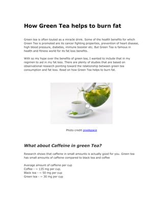 How Green Tea helps to burn fat
Green tea is often touted as a miracle drink. Some of the health benefits for which
Green Tea is promoted are its cancer fighting properties, prevention of heart disease,
high blood pressure, diabetes, immune booster etc. But Green Tea is famous in
health and fitness world for its fat loss benefits.
With so my hype over the benefits of green tea, I wanted to include that in my
regimen to aid in my fat loss. There are plenty of studies that are based on
observational research pointing toward the relationship between green tea
consumption and fat loss. Read on how Green Tea helps to burn fat.
Photo credit pixelspace
What about Caffeine in green Tea?
Research shows that caffeine in small amounts is actually good for you. Green tea
has small amounts of caffeine compared to black tea and coffee
Average amount of caffeine per cup
Coffee - ~ 135 mg per cup.
Black tea - ~ 50 mg per cup
Green tea - ~ 30 mg per cup
 