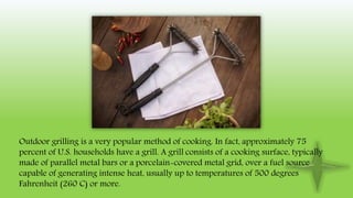 Outdoor grilling is a very popular method of cooking. In fact, approximately 75
percent of U.S. households have a grill. A grill consists of a cooking surface, typically
made of parallel metal bars or a porcelain-covered metal grid, over a fuel source
capable of generating intense heat, usually up to temperatures of 500 degrees
Fahrenheit (260 C) or more.
 