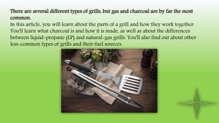 There are several different types of grills, but gas and charcoal are by far the most
common.
In this article, you will learn about the parts of a grill and how they work together.
You'll learn what charcoal is and how it is made, as well as about the differences
between liquid-propane (LP) and natural-gas grills. You'll also find out about other
less-common types of grills and their fuel sources.
 