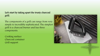 Let's start by taking apart the trusty charcoal
grill.
The components of a grill can range from very
simple to incredibly sophisticated. The simplest
grill is a charcoal burner and has three
components:
Cooking surface
Charcoal container
Grill support
 