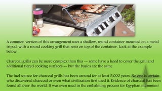 A common version of this arrangement uses a shallow, round container mounted on a metal
tripod, with a round cooking grill that rests on top of the container. Look at the example
below:
Charcoal grills can be more complex than this -- some have a hood to cover the grill and
additional tiered cooking surfaces -- but the basics are the same.
The fuel source for charcoal grills has been around for at least 5,000 years. No one is certain
who discovered charcoal or even what civilization first used it. Evidence of charcoal has been
found all over the world. It was even used in the embalming process for Egyptian mummies!
 