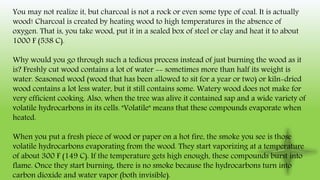 You may not realize it, but charcoal is not a rock or even some type of coal. It is actually
wood! Charcoal is created by heating wood to high temperatures in the absence of
oxygen. That is, you take wood, put it in a sealed box of steel or clay and heat it to about
1000 F (538 C).
Why would you go through such a tedious process instead of just burning the wood as it
is? Freshly cut wood contains a lot of water -- sometimes more than half its weight is
water. Seasoned wood (wood that has been allowed to sit for a year or two) or kiln-dried
wood contains a lot less water, but it still contains some. Watery wood does not make for
very efficient cooking. Also, when the tree was alive it contained sap and a wide variety of
volatile hydrocarbons in its cells. "Volatile" means that these compounds evaporate when
heated.
When you put a fresh piece of wood or paper on a hot fire, the smoke you see is those
volatile hydrocarbons evaporating from the wood. They start vaporizing at a temperature
of about 300 F (149 C). If the temperature gets high enough, these compounds burst into
flame. Once they start burning, there is no smoke because the hydrocarbons turn into
carbon dioxide and water vapor (both invisible).
 