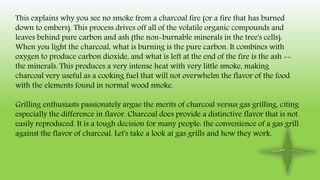 This explains why you see no smoke from a charcoal fire (or a fire that has burned
down to embers). This process drives off all of the volatile organic compounds and
leaves behind pure carbon and ash (the non-burnable minerals in the tree's cells).
When you light the charcoal, what is burning is the pure carbon. It combines with
oxygen to produce carbon dioxide, and what is left at the end of the fire is the ash --
the minerals. This produces a very intense heat with very little smoke, making
charcoal very useful as a cooking fuel that will not overwhelm the flavor of the food
with the elements found in normal wood smoke.
Grilling enthusiasts passionately argue the merits of charcoal versus gas grilling, citing
especially the difference in flavor. Charcoal does provide a distinctive flavor that is not
easily reproduced. It is a tough decision for many people: the convenience of a gas grill
against the flavor of charcoal. Let's take a look at gas grills and how they work.
 