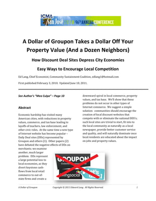 A Dollar of Groupon Takes a Dollar Off Your
     Property Value (And a Dozen Neighbors)
             How Discount Deal Sites Depress City Economies
                  Easy Ways to Encourage Local Competition
Ed Lang, Chief Economist, Community Sustainment Coalition, edlang1@hotmail.com

First published February 3, 2010. Updated June 10, 2011.



See Author’s “Mea Culpa” – Page 10                       downward spiral in local commerce, property
                                                         values, and tax base. We’ll show that these
                                                         problems do not occur in other types of
Abstract                                                 Internet commerce. We suggest a simple
                                                         solution: communities should encourage the
Economic hardship has visited many                       creation of local discount websites that
American cities, with reductions in property             compete with or eliminate the national DDS’s;
values, commerce, and tax base leading to                such local sites are trivial to start, fit into to
layoffs of teachers, law enforcement, and                the local community as naturally as a local
other civic roles. At the same time a new type           newspaper, provide better customer service
of Internet website has become popular –                 and quality, and will naturally dominate once
Daily Deal sites (DDs) represented by                    local residents are educated about the impact
Groupon and others (1). Other papers (2)                 on jobs and property values.
have debated the negative effects of DDs on
merchants; we examine
another, much larger
problem: DDs represent
a large potential loss to
local economies, as they
divert keystone cash-
flows from local retail
commerce to out-of-
state firms and create a


A Dollar of Groupon         Copyright © 2011 Edward Lang. All Rights Reserved.                            1
 