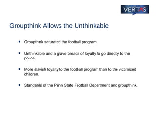 Groupthink Allows the Unthinkable Groupthink saturated the football program. Unthinkable and a grave breach of loyalty to go directly to the police. More slavish loyalty to the football program than to the victimized children. Standards of the Penn State Football Department and groupthink. 