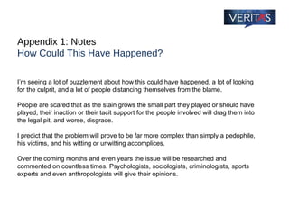 Appendix 1: Notes How Could This Have Happened? I’m seeing a lot of puzzlement about how this could have happened, a lot of looking for the culprit, and a lot of people distancing themselves from the blame.  People are scared that as the stain grows the small part they played or should have played, their inaction or their tacit support for the people involved will drag them into the legal pit, and worse, disgrace. I predict that the problem will prove to be far more complex than simply a pedophile, his victims, and his witting or unwitting accomplices.  Over the coming months and even years the issue will be researched and commented on countless times. Psychologists, sociologists, criminologists, sports experts and even anthropologists will give their opinions. 