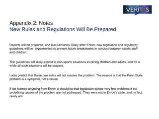Appendix 2: Notes New Rules and Regulations Will Be Prepared Reports will be prepared, and like Sarbanes Oxley after Enron, new legislation and regulatory guidelines will be  implemented to prevent future breakdowns in conduct between sports staff and children.  The guidelines will likely extend to non-sports situations involving children and adults, and for a while all such situations will be suspect. I also predict that these new rules will not resolve the problem. The reason is that the Penn State problem is a symptom, not a cause.  If we learned anything from Enron it should be that legislation solves very few problems if the underlying causes of the problem are not addressed. They were not in Enron’s case, and, in fact, rarely are. 