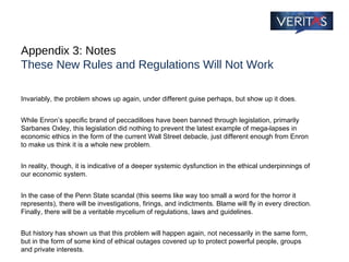 Appendix 3: Notes These New Rules and Regulations Will Not Work Invariably, the problem shows up again, under different guise perhaps, but show up it does.  While Enron’s specific brand of peccadilloes have been banned through legislation, primarily Sarbanes Oxley, this legislation did nothing to prevent the latest example of mega-lapses in economic ethics in the form of the current Wall Street debacle, just different enough from Enron to make us think it is a whole new problem.  In reality, though, it is indicative of a deeper systemic dysfunction in the ethical underpinnings of our economic system. In the case of the Penn State scandal (this seems like way too small a word for the horror it represents), there will be investigations, firings, and indictments. Blame will fly in every direction. Finally, there will be a veritable mycelium of regulations, laws and guidelines.  But history has shown us that this problem will happen again, not necessarily in the same form, but in the form of some kind of ethical outages covered up to protect powerful people, groups and private interests. 