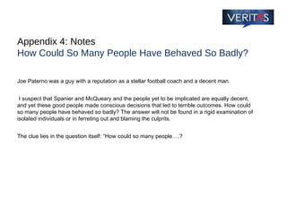 Appendix 4: Notes How Could So Many People Have Behaved So Badly? Joe Paterno was a guy with a reputation as a stellar football coach and a decent man. I suspect that Spanier and McQueary and the people yet to be implicated are equally decent, and yet these good people made conscious decisions that led to terrible outcomes. How could so many people have behaved so badly? The answer will not be found in a rigid examination of isolated individuals or in ferreting out and blaming the culprits.  The clue lies in the question itself: “How could so many people….? 