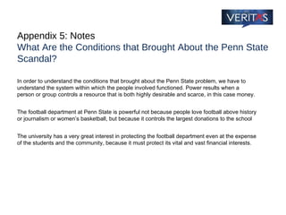 Appendix 5: Notes What Are the Conditions that Brought About the Penn State Scandal? In order to understand the conditions that brought about the Penn State problem, we have to understand the system within which the people involved functioned. Power results when a person or group controls a resource that is both highly desirable and scarce, in this case money.  The football department at Penn State is powerful not because people love football above history or journalism or women’s basketball, but because it controls the largest donations to the school The university has a very great interest in protecting the football department even at the expense of the students and the community, because it must protect its vital and vast financial interests. 