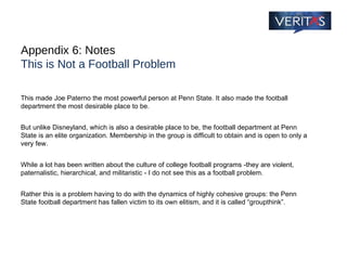 Appendix 6: Notes This is Not a Football Problem This made Joe Paterno the most powerful person at Penn State. It also made the football department the most desirable place to be.  But unlike Disneyland, which is also a desirable place to be, the football department at Penn State is an elite organization. Membership in the group is difficult to obtain and is open to only a very few.  While a lot has been written about the culture of college football programs -they are violent, paternalistic, hierarchical, and militaristic - I do not see this as a football problem.  Rather this is a problem having to do with the dynamics of highly cohesive groups: the Penn State football department has fallen victim to its own elitism, and it is called “groupthink”. 