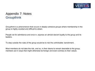 Appendix 7: Notes Groupthink Groupthink is a phenomenon that occurs in deeply cohesive groups where membership in the group is highly coveted and difficult to obtain.  People vie for admittance and once in, express an almost slavish loyalty to the group and its leaders.  To step outside the rules of the group would be to risk the unthinkable: banishment.  Most members do not take the risk, and so, in their desire to remain desirable to the group, members act in ways that might otherwise be foreign and even contrary to their values. 