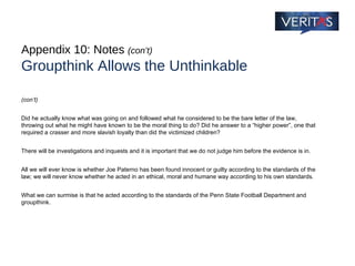 Appendix 10: Notes  (con’t) Groupthink Allows the Unthinkable (con’t) Did he actually know what was going on and followed what he considered to be the bare letter of the law, throwing out what he might have known to be the moral thing to do? Did he answer to a “higher power”, one that required a crasser and more slavish loyalty than did the victimized children? There will be investigations and inquests and it is important that we do not judge him before the evidence is in.  All we will ever know is whether Joe Paterno has been found innocent or guilty according to the standards of the law; we will never know whether he acted in an ethical, moral and humane way according to his own standards.  What we can surmise is that he acted according to the standards of the Penn State Football Department and groupthink. 