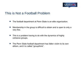 This is Not a Football Problem The football department at Penn State is an elite organization.  Membership in the group is difficult to obtain and is open to only a very few.  This is a problem having to do with the dynamics of highly cohesive groups. The Penn State football department has fallen victim to its own elitism, and it is called “groupthink”. 