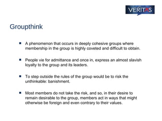 Groupthink A phenomenon that occurs in deeply cohesive groups where membership in the group is highly coveted and difficult to obtain.  People vie for admittance and once in, express an almost slavish loyalty to the group and its leaders.  To step outside the rules of the group would be to risk the unthinkable: banishment.  Most members do not take the risk, and so, in their desire to remain desirable to the group, members act in ways that might otherwise be foreign and even contrary to their values. 