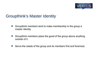 Groupthink's Master Identity Groupthink members tend to make membership in the group a master identity Groupthink members place the good of the group above anything outside of it.  Serve the needs of the group and its members first and foremost. 