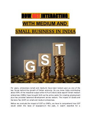 HOW GST INTERACTING
WITH MEDIUM AND
SMALL BUSINESS IN INDIA
For years, enterprises (small and medium) have been looked upon as one of the
key forces behind the growth of Indian economy. Do you know India contributing
about 50% of the industrial output while 41% of India's total export? Small medium
enterprises (SMEs) have brought forth as the prima sector for creating employment
plus has provided balanced development across sectors. The impact of Goods and
Services Tax (GST) on small and medium enterprises.
Before we conclude the impact of GST on SME's, we have to comprehend how GST
would widen the base of taxpayers.In the past, it wasn't essential for a
 